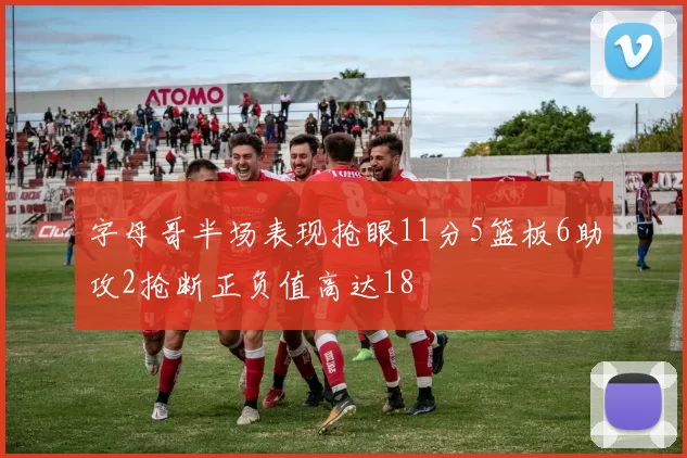 字母哥半场表现抢眼11分5篮板6助攻2抢断正负值高达18