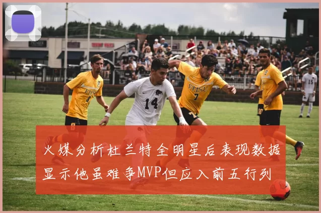 火媒分析杜兰特全明星后表现数据显示他虽难争MVP但应入前五行列