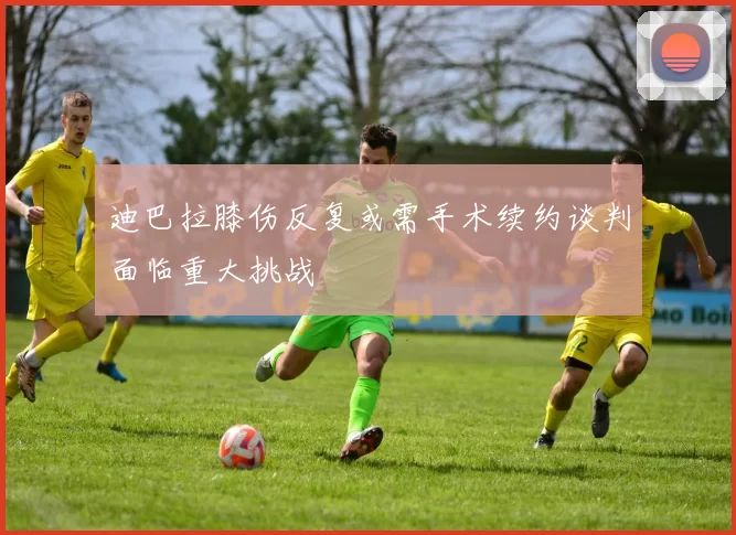 迪巴拉膝伤反复或需手术续约谈判面临重大挑战