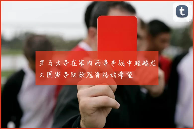 罗马力争在塞内西争夺战中超越尤文图斯争取欧冠资格的希望