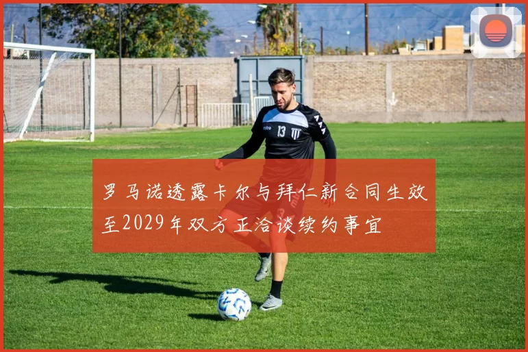 罗马诺透露卡尔与拜仁新合同生效至2029年双方正洽谈续约事宜