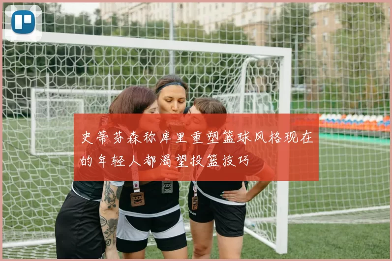 史蒂芬森称库里重塑篮球风格现在的年轻人都渴望投篮技巧