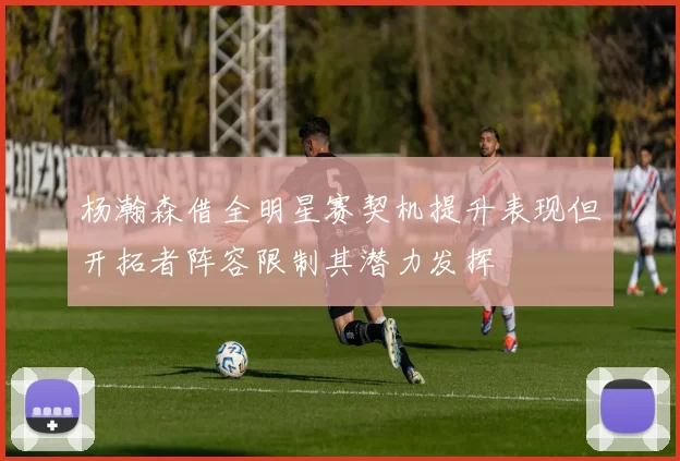 杨瀚森借全明星赛契机提升表现但开拓者阵容限制其潜力发挥