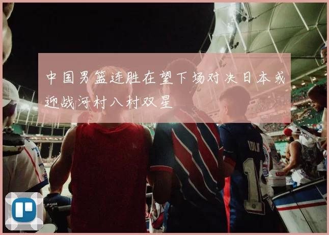 中国男篮连胜在望下场对决日本或迎战河村八村双星