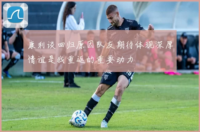 康利谈回归原因队友期待体现深厚情谊是我重返的重要动力